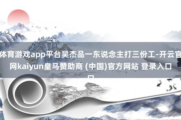 体育游戏app平台吴杰品一东说念主打三份工-开云官网kaiyun皇马赞助商 (中国)官方网站 登录入口