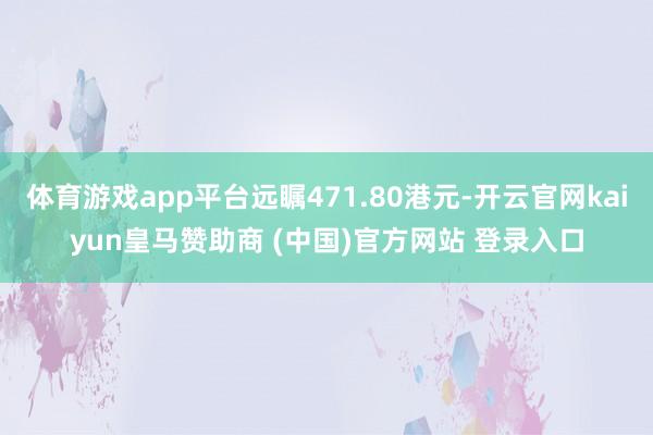 体育游戏app平台远瞩471.80港元-开云官网kaiyun皇马赞助商 (中国)官方网站 登录入口