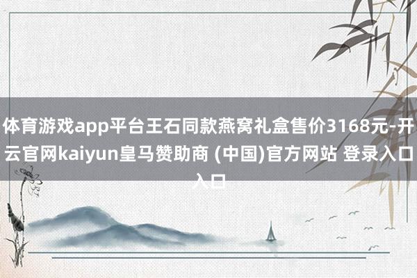 体育游戏app平台王石同款燕窝礼盒售价3168元-开云官网kaiyun皇马赞助商 (中国)官方网站 登录入口