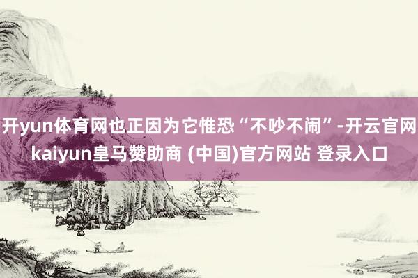 开yun体育网也正因为它惟恐“不吵不闹”-开云官网kaiyun皇马赞助商 (中国)官方网站 登录入口