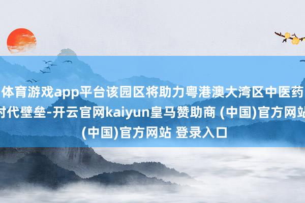 体育游戏app平台该园区将助力粤港澳大湾区中医药产业毁坏时代壁垒-开云官网kaiyun皇马赞助商 (中国)官方网站 登录入口