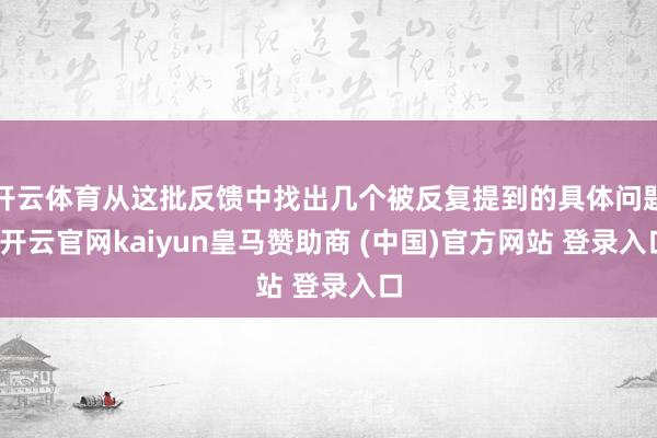 开云体育从这批反馈中找出几个被反复提到的具体问题-开云官网kaiyun皇马赞助商 (中国)官方网站 登录入口