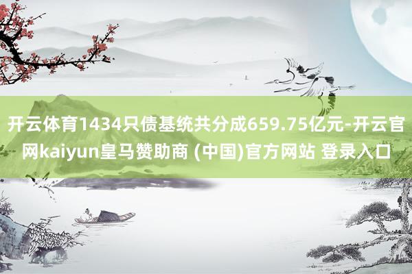 开云体育1434只债基统共分成659.75亿元-开云官网kaiyun皇马赞助商 (中国)官方网站 登录入口