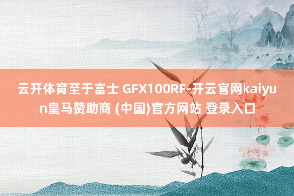 云开体育至于富士 GFX100RF-开云官网kaiyun皇马赞助商 (中国)官方网站 登录入口