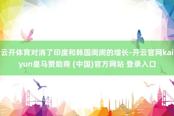 云开体育对消了印度和韩国阛阓的增长-开云官网kaiyun皇马赞助商 (中国)官方网站 登录入口