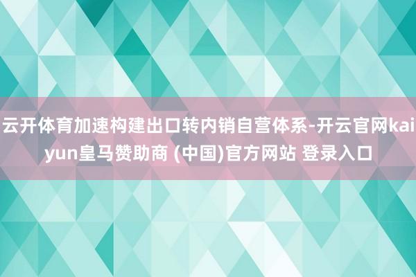 云开体育加速构建出口转内销自营体系-开云官网kaiyun皇马赞助商 (中国)官方网站 登录入口
