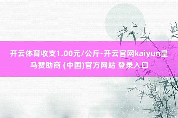 开云体育收支1.00元/公斤-开云官网kaiyun皇马赞助商 (中国)官方网站 登录入口