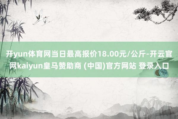 开yun体育网当日最高报价18.00元/公斤-开云官网kaiyun皇马赞助商 (中国)官方网站 登录入口