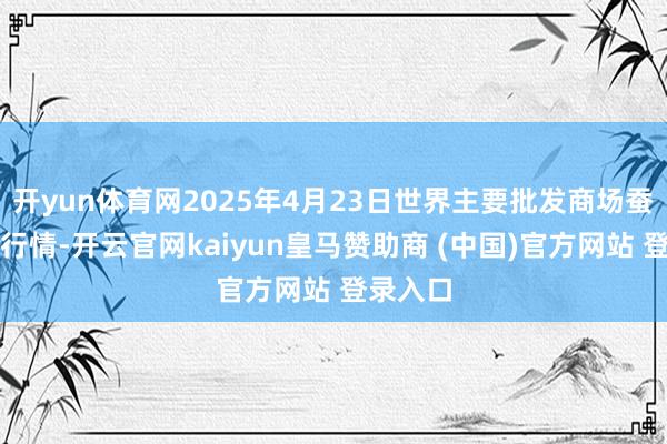 开yun体育网2025年4月23日世界主要批发商场蚕豆价钱行情-开云官网kaiyun皇马赞助商 (中国)官方网站 登录入口