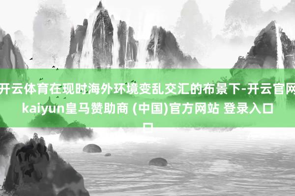 开云体育在现时海外环境变乱交汇的布景下-开云官网kaiyun皇马赞助商 (中国)官方网站 登录入口