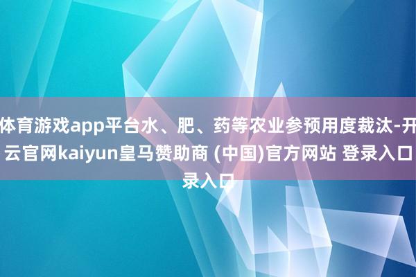 体育游戏app平台水、肥、药等农业参预用度裁汰-开云官网kaiyun皇马赞助商 (中国)官方网站 登录入口