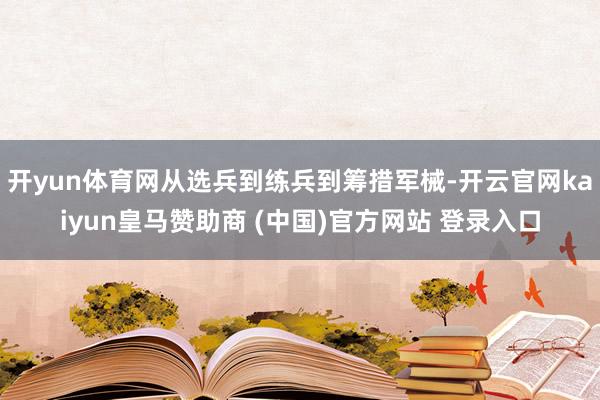 开yun体育网从选兵到练兵到筹措军械-开云官网kaiyun皇马赞助商 (中国)官方网站 登录入口