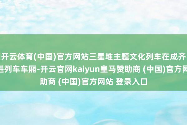 开云体育(中国)官方网站三星堆主题文化列车在成齐东站首发走进列车车厢-开云官网kaiyun皇马赞助商 (中国)官方网站 登录入口