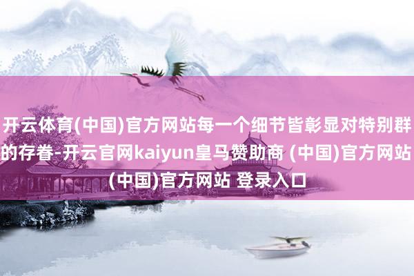 开云体育(中国)官方网站每一个细节皆彰显对特别群体一又友的存眷-开云官网kaiyun皇马赞助商 (中国)官方网站 登录入口