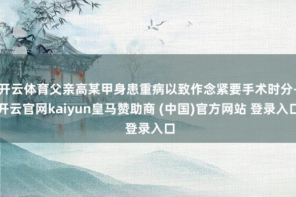 开云体育父亲高某甲身患重病以致作念紧要手术时分-开云官网kaiyun皇马赞助商 (中国)官方网站 登录入口