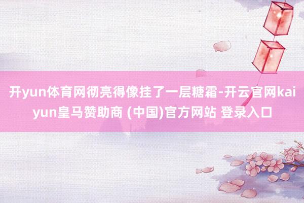 开yun体育网彻亮得像挂了一层糖霜-开云官网kaiyun皇马赞助商 (中国)官方网站 登录入口