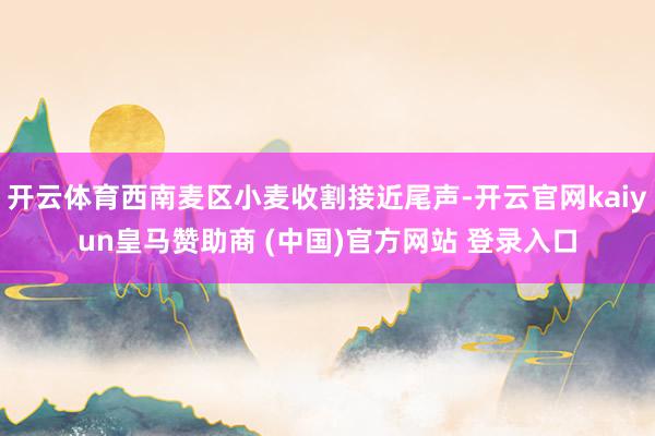 开云体育西南麦区小麦收割接近尾声-开云官网kaiyun皇马赞助商 (中国)官方网站 登录入口