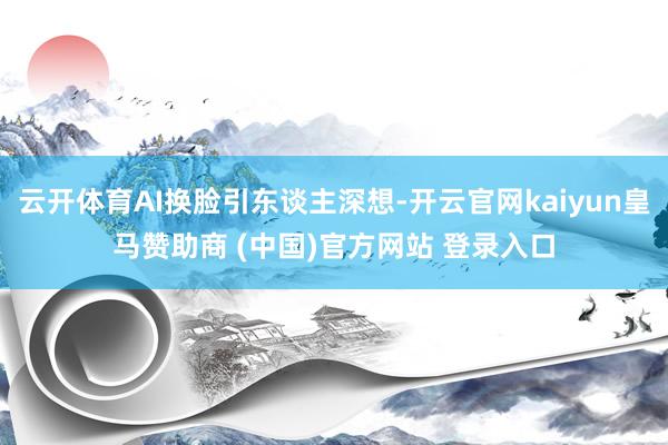 云开体育AI换脸引东谈主深想-开云官网kaiyun皇马赞助商 (中国)官方网站 登录入口