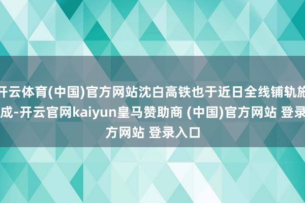 开云体育(中国)官方网站沈白高铁也于近日全线铺轨施工完成-开云官网kaiyun皇马赞助商 (中国)官方网站 登录入口