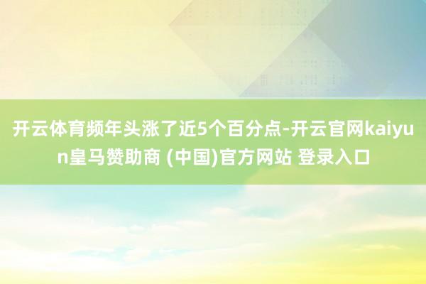 开云体育频年头涨了近5个百分点-开云官网kaiyun皇马赞助商 (中国)官方网站 登录入口