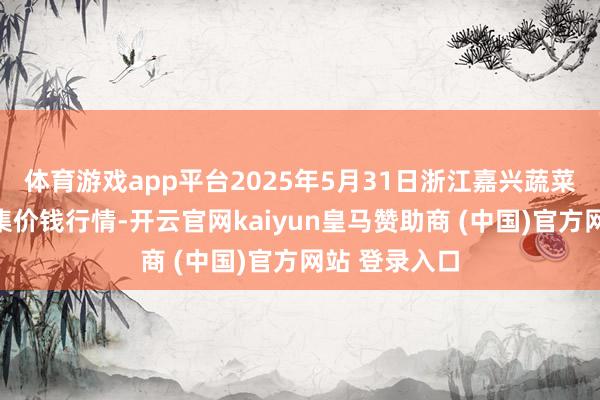 体育游戏app平台2025年5月31日浙江嘉兴蔬菜批发走动市集价钱行情-开云官网kaiyun皇马赞助商 (中国)官方网站 登录入口
