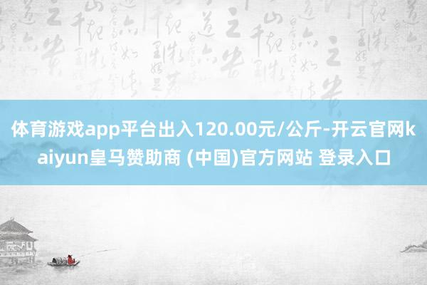 体育游戏app平台出入120.00元/公斤-开云官网kaiyun皇马赞助商 (中国)官方网站 登录入口