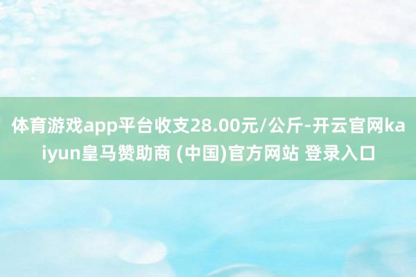 体育游戏app平台收支28.00元/公斤-开云官网kaiyun皇马赞助商 (中国)官方网站 登录入口