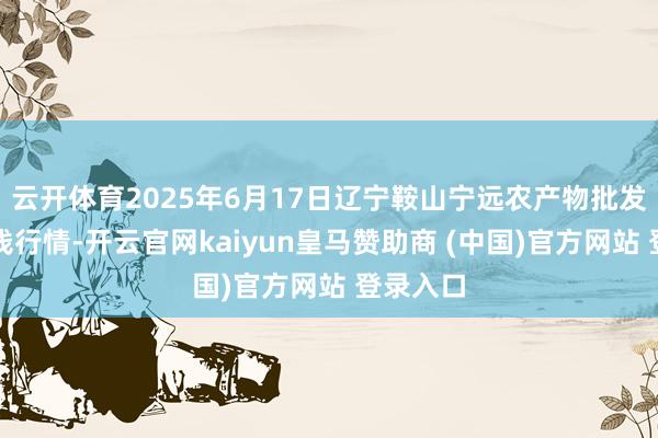 云开体育2025年6月17日辽宁鞍山宁远农产物批发市集价钱行情-开云官网kaiyun皇马赞助商 (中国)官方网站 登录入口