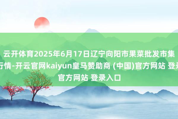 云开体育2025年6月17日辽宁向阳市果菜批发市集价钱行情-开云官网kaiyun皇马赞助商 (中国)官方网站 登录入口