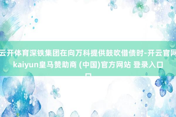 云开体育深铁集团在向万科提供鼓吹借债时-开云官网kaiyun皇马赞助商 (中国)官方网站 登录入口