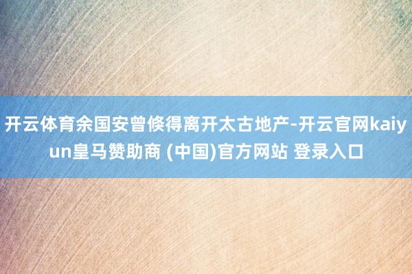 开云体育余国安曾倏得离开太古地产-开云官网kaiyun皇马赞助商 (中国)官方网站 登录入口