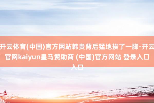 开云体育(中国)官方网站韩贵背后猛地挨了一脚-开云官网kaiyun皇马赞助商 (中国)官方网站 登录入口