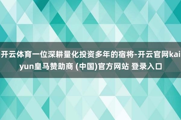 开云体育一位深耕量化投资多年的宿将-开云官网kaiyun皇马赞助商 (中国)官方网站 登录入口