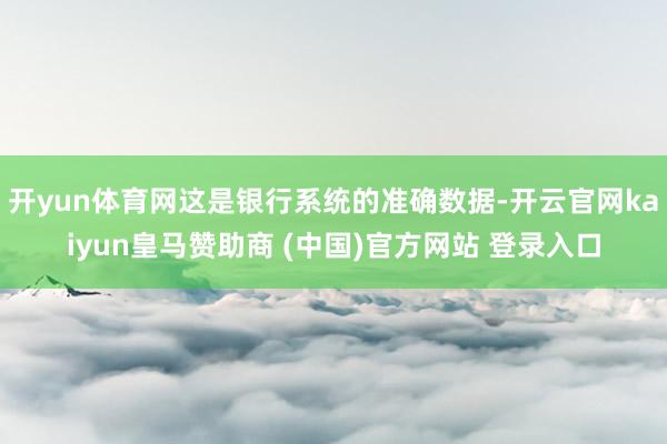 开yun体育网这是银行系统的准确数据-开云官网kaiyun皇马赞助商 (中国)官方网站 登录入口