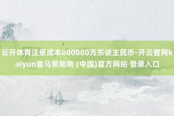 云开体育注册成本800080万东谈主民币-开云官网kaiyun皇马赞助商 (中国)官方网站 登录入口