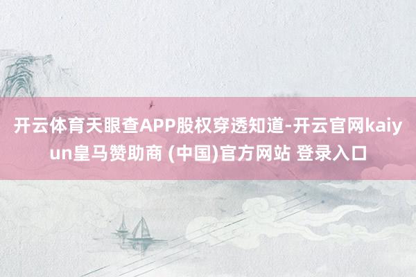 开云体育天眼查APP股权穿透知道-开云官网kaiyun皇马赞助商 (中国)官方网站 登录入口