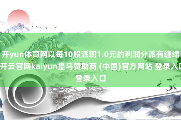 开yun体育网以每10股派现1.0元的利润分派有缠绵-开云官网kaiyun皇马赞助商 (中国)官方网站 登录入口