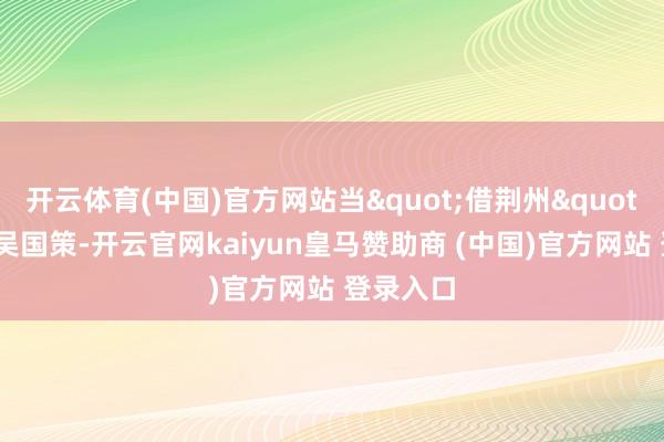 开云体育(中国)官方网站当"借荆州"成为孙吴国策-开云官网kaiyun皇马赞助商 (中国)官方网站 登录入口