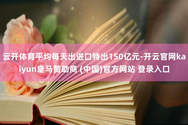 云开体育平均每天出进口特出150亿元-开云官网kaiyun皇马赞助商 (中国)官方网站 登录入口