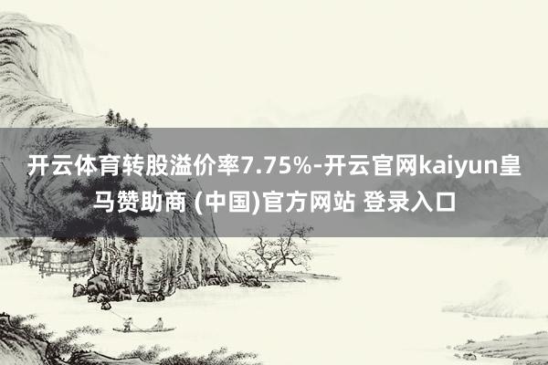 开云体育转股溢价率7.75%-开云官网kaiyun皇马赞助商 (中国)官方网站 登录入口