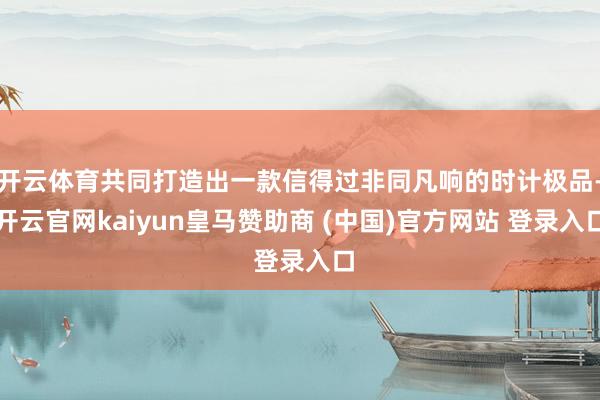 开云体育共同打造出一款信得过非同凡响的时计极品-开云官网kaiyun皇马赞助商 (中国)官方网站 登录入口