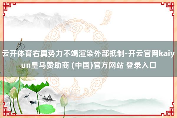 云开体育右翼势力不竭渲染外部抵制-开云官网kaiyun皇马赞助商 (中国)官方网站 登录入口
