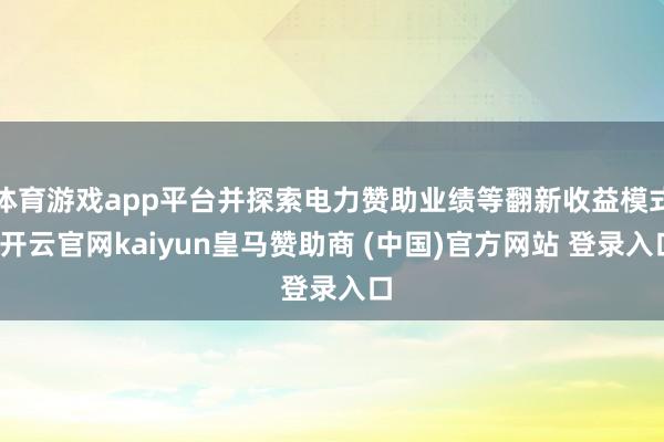 体育游戏app平台并探索电力赞助业绩等翻新收益模式-开云官网kaiyun皇马赞助商 (中国)官方网站 登录入口