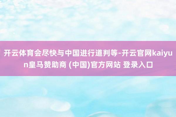 开云体育会尽快与中国进行道判等-开云官网kaiyun皇马赞助商 (中国)官方网站 登录入口