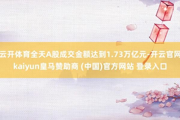 云开体育全天A股成交金额达到1.73万亿元-开云官网kaiyun皇马赞助商 (中国)官方网站 登录入口