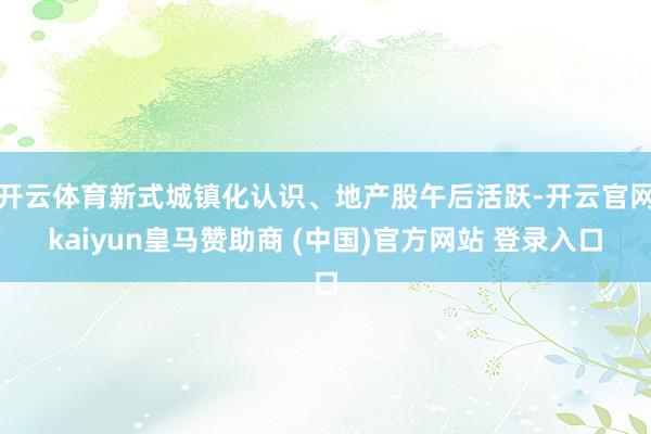 开云体育新式城镇化认识、地产股午后活跃-开云官网kaiyun皇马赞助商 (中国)官方网站 登录入口