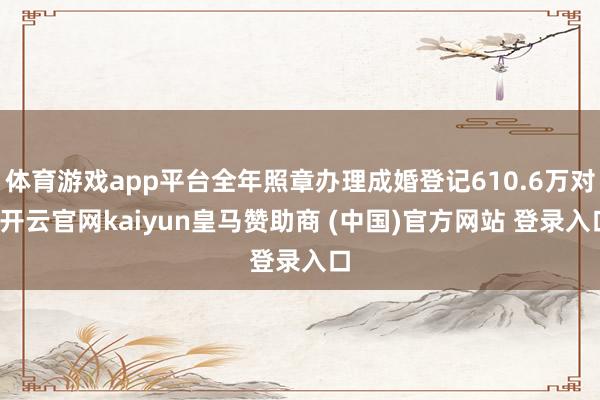 体育游戏app平台全年照章办理成婚登记610.6万对-开云官网kaiyun皇马赞助商 (中国)官方网站 登录入口