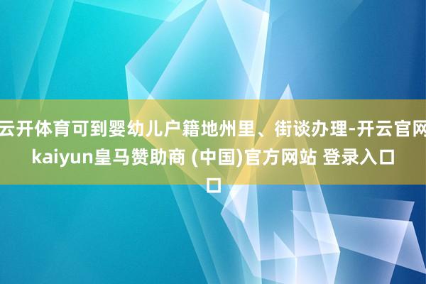 云开体育可到婴幼儿户籍地州里、街谈办理-开云官网kaiyun皇马赞助商 (中国)官方网站 登录入口
