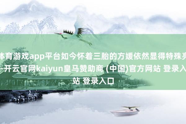 体育游戏app平台如今怀着三胎的方媛依然显得特殊亮丽-开云官网kaiyun皇马赞助商 (中国)官方网站 登录入口