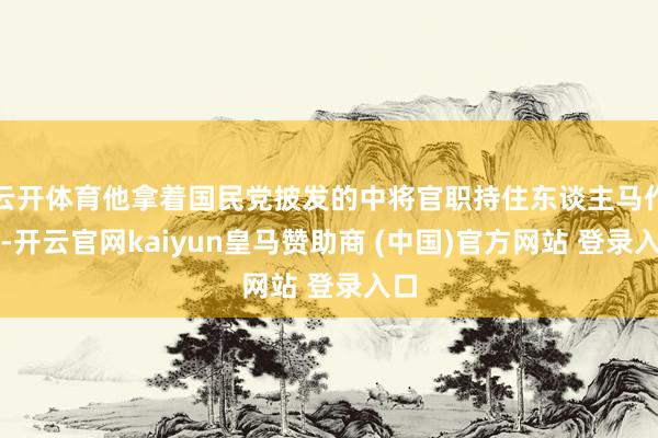 云开体育他拿着国民党披发的中将官职持住东谈主马作乱-开云官网kaiyun皇马赞助商 (中国)官方网站 登录入口